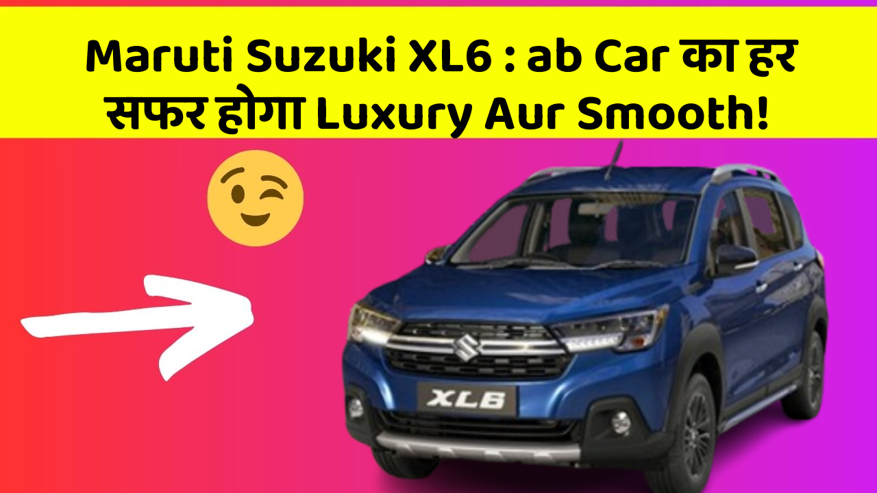 Maruti Suzuki XL6: ab Car का हर सफर होगा Luxury Aur Smooth!