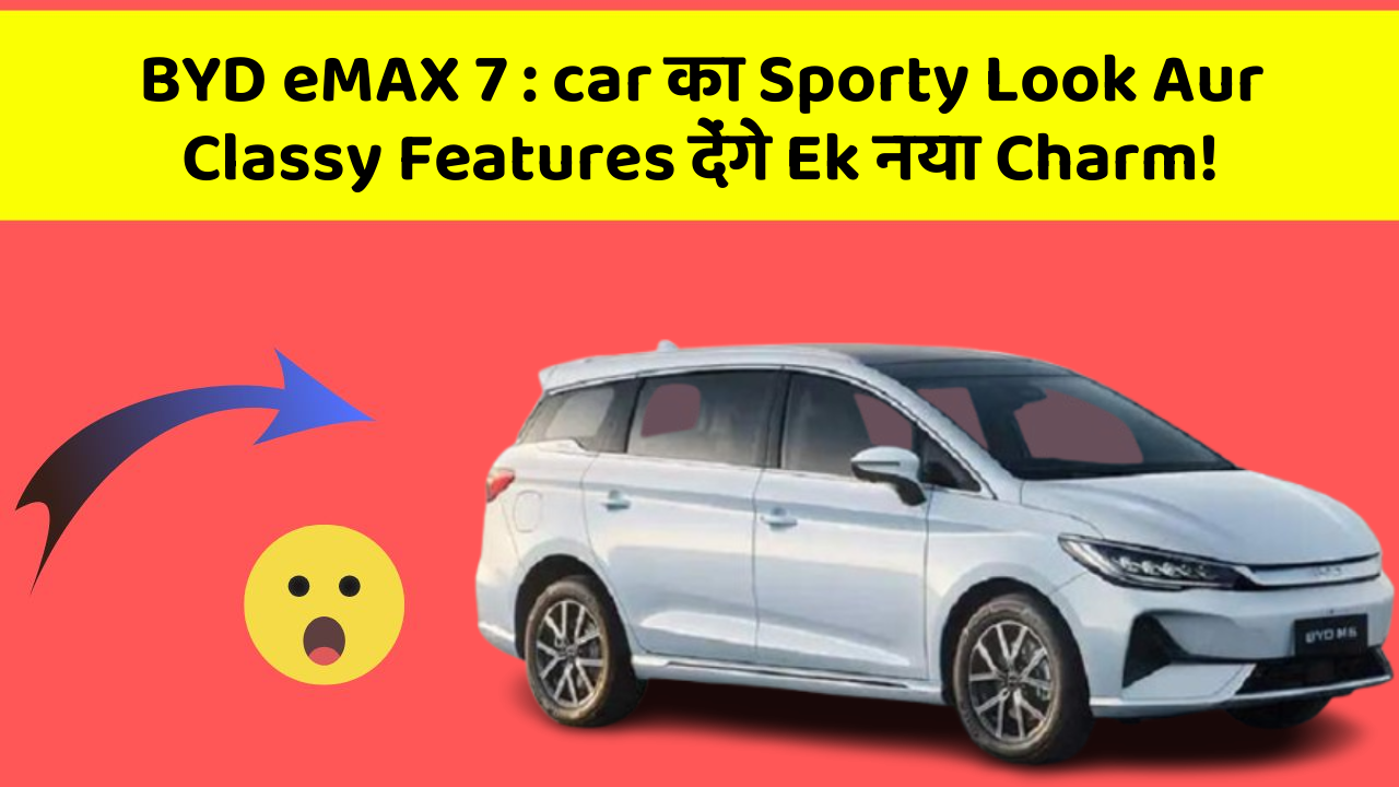 BYD eMAX 7: car का Sporty Look Aur Classy Features देंगे Ek नया Charm!