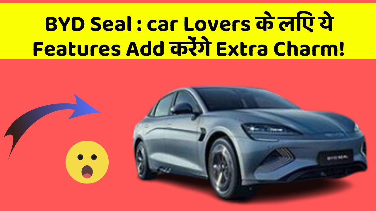 BYD Seal: car Lovers के लिए ये Features Add करेंगे Extra Charm!